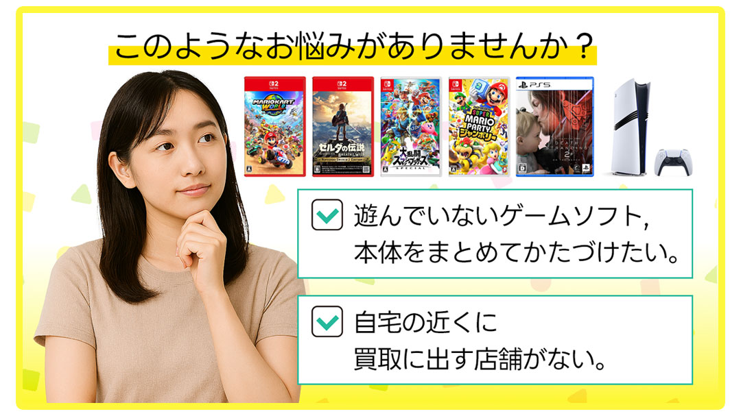 このようなお悩みがありませんか？ゲーム・本体を片付けたい。自宅の近くに買取に出す店舗がない。